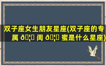 双子座女生朋友星座(双子座的专属 🦍 闺 🦋 蜜是什么星座)